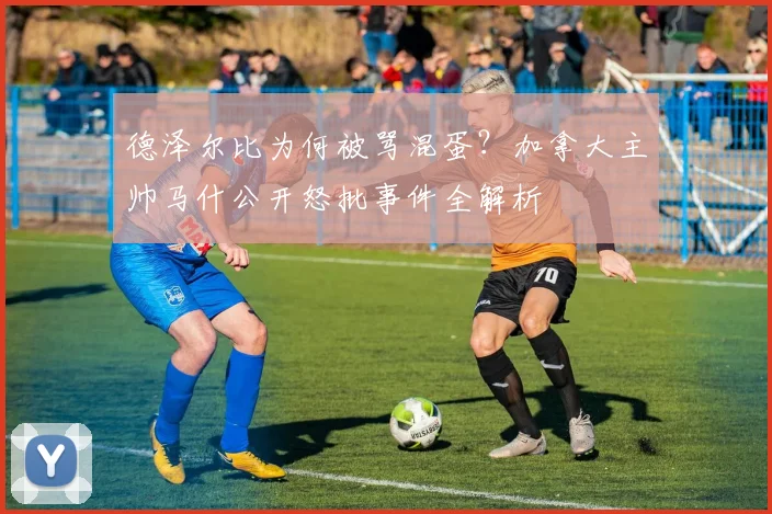 德泽尔比为何被骂混蛋？加拿大主帅马什公开怒批事件全解析