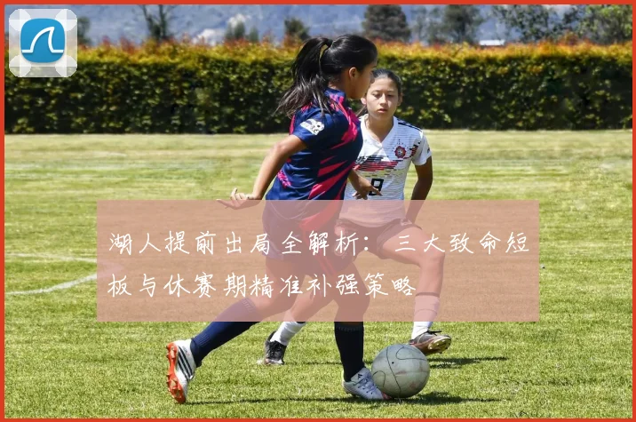 湖人提前出局全解析：三大致命短板与休赛期精准补强策略