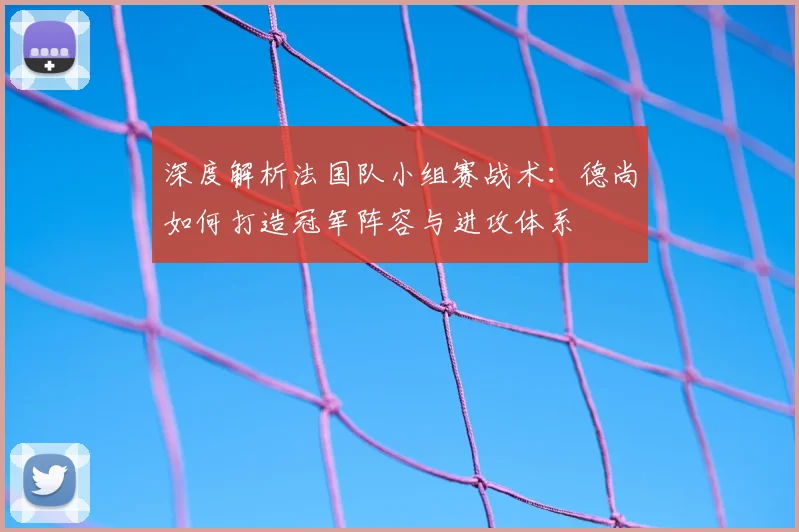 深度解析法国队小组赛战术：德尚如何打造冠军阵容与进攻体系