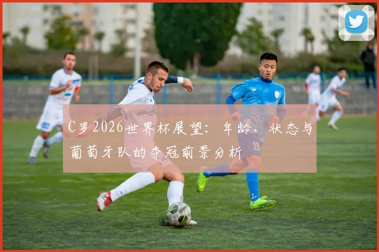 C罗2026世界杯展望：年龄、状态与葡萄牙队的夺冠前景分析