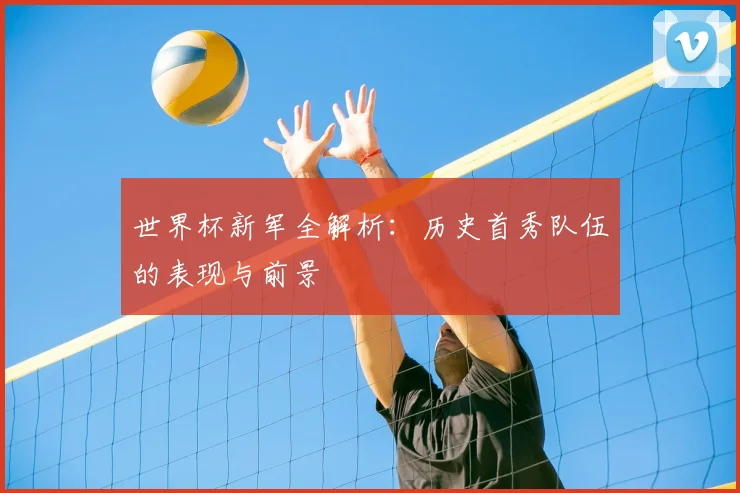 世界杯新军全解析:历史首秀队伍的表现与前景