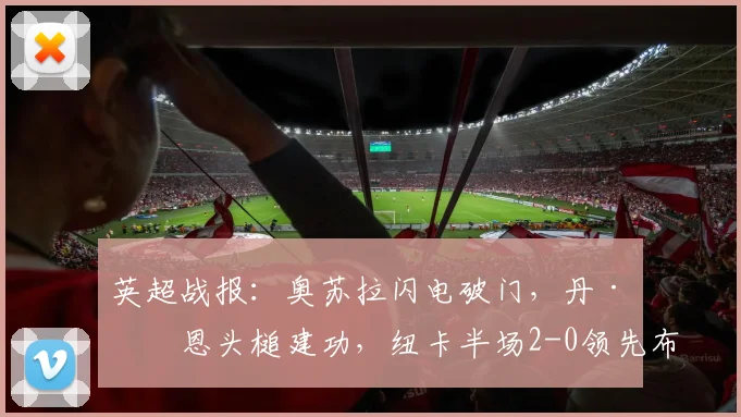 英超战报：奥苏拉闪电破门，丹·伯恩头槌建功，纽卡半场2-0领先布莱顿