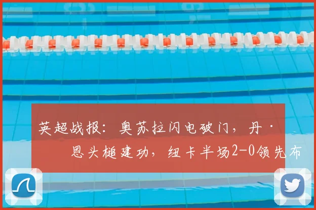英超战报:奥苏拉闪电破门,丹·伯恩头槌建功,纽卡半场2-0领先布莱顿